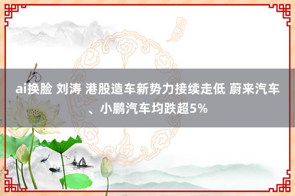 ai换脸 刘涛 港股造车新势力接续走低 蔚来汽车、小鹏汽车均跌超5%