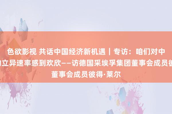 色欲影视 共话中国经济新机遇｜专访：咱们对中国商场的立异速率感到欢欣——访德国采埃孚集团董事会成员彼得·莱尔