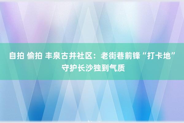 自拍 偷拍 丰泉古井社区：老街巷前锋“打卡地” 守护长沙独到气质