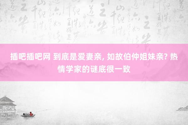 插吧插吧网 到底是爱妻亲， 如故伯仲姐妹亲? 热情学家的谜底很一致