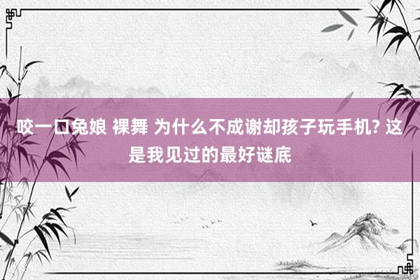 咬一口兔娘 裸舞 为什么不成谢却孩子玩手机? 这是我见过的最好谜底