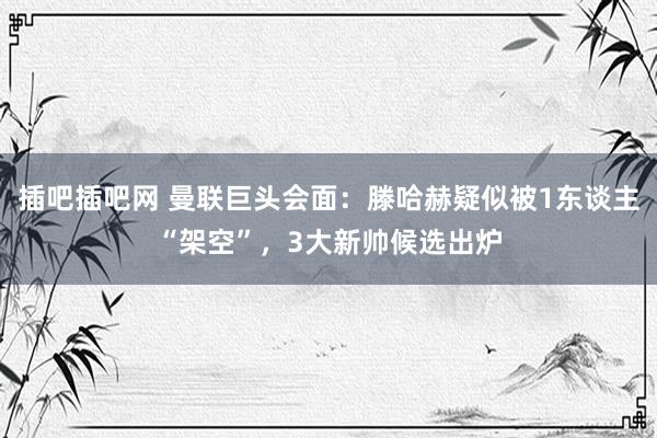 插吧插吧网 曼联巨头会面：滕哈赫疑似被1东谈主“架空”，3大新帅候选出炉