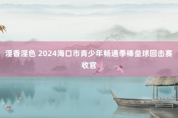 淫香淫色 2024海口市青少年畅通季棒垒球回击赛收官