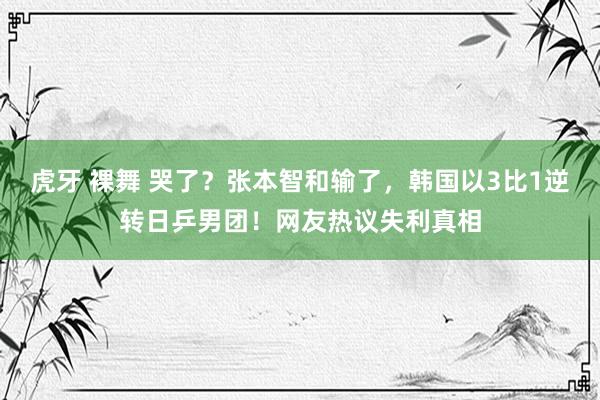 虎牙 裸舞 哭了？张本智和输了，韩国以3比1逆转日乒男团！网友热议失利真相