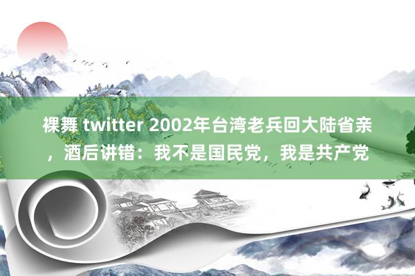 裸舞 twitter 2002年台湾老兵回大陆省亲，酒后讲错：我不是国民党，我是共产党