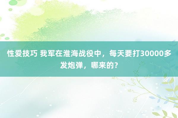 性爱技巧 我军在淮海战役中，每天要打30000多发炮弹，哪来的？