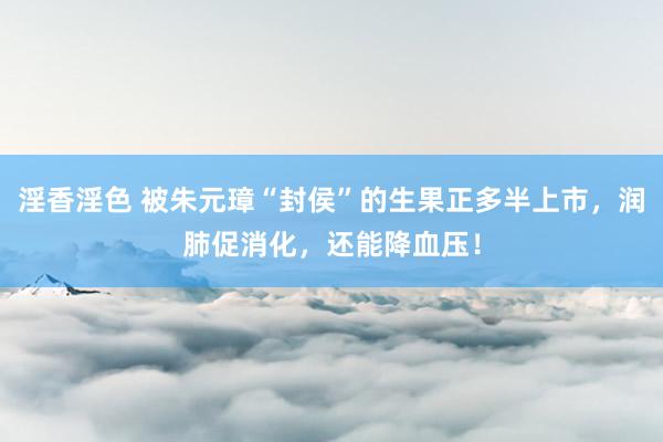 淫香淫色 被朱元璋“封侯”的生果正多半上市，润肺促消化，还能降血压！