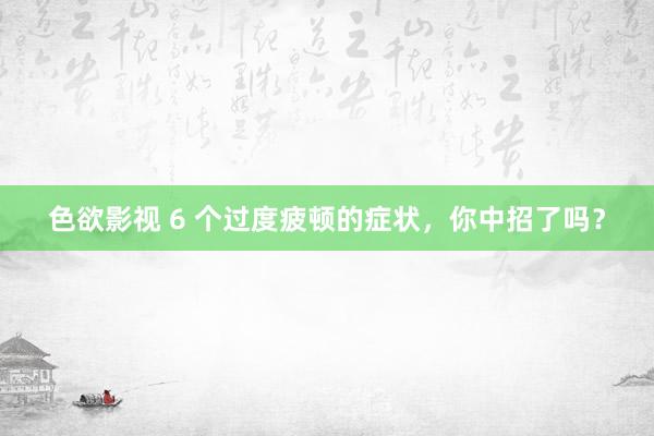 色欲影视 6 个过度疲顿的症状，你中招了吗？