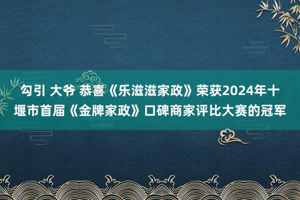 勾引 大爷 恭喜《乐滋滋家政》荣获2024年十堰市首届《金牌家政》口碑商家评比大赛的冠军