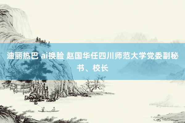 迪丽热巴 ai换脸 赵国华任四川师范大学党委副秘书、校长