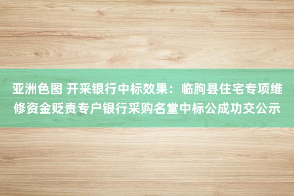 亚洲色图 开采银行中标效果：临朐县住宅专项维修资金贬责专户银行采购名堂中标公成功交公示