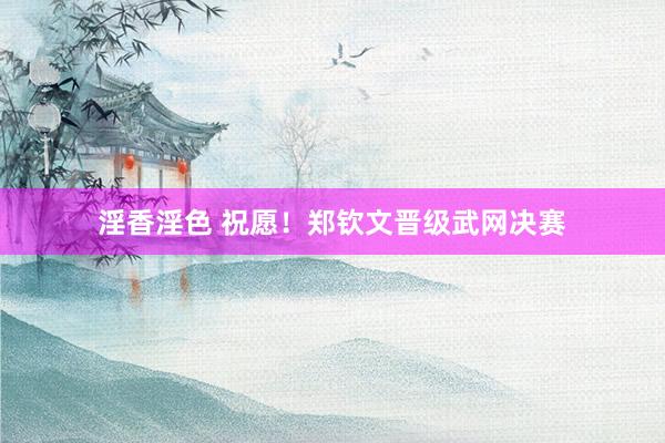 淫香淫色 祝愿！郑钦文晋级武网决赛