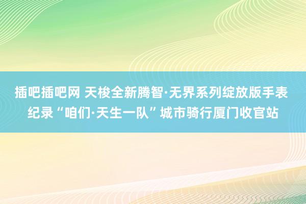 插吧插吧网 天梭全新腾智·无界系列绽放版手表 纪录“咱们·天生一队”城市骑行厦门收官站