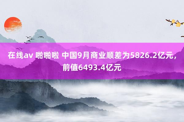 在线av 啪啪啦 中国9月商业顺差为5826.2亿元，前值6493.4亿元