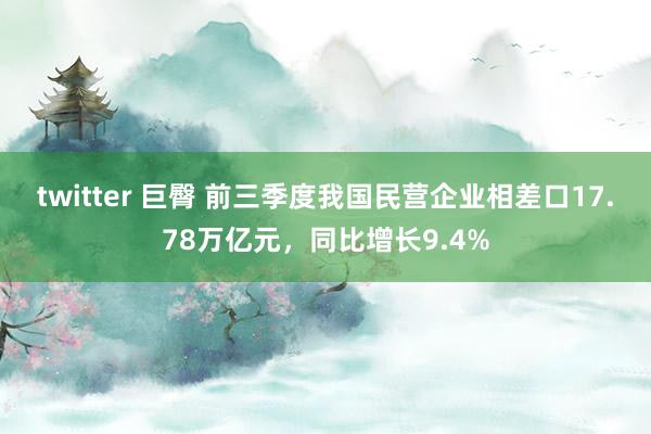 twitter 巨臀 前三季度我国民营企业相差口17.78万亿元，同比增长9.4%