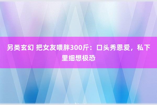 另类玄幻 把女友喂胖300斤：口头秀恩爱，私下里细想极恐