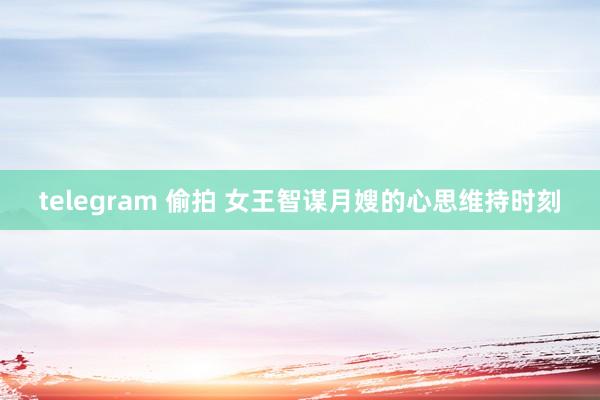 telegram 偷拍 女王智谋月嫂的心思维持时刻