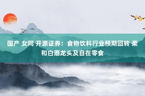 国产 女同 开源证券：食物饮料行业预期回转 柔和白酒龙头及自在零食