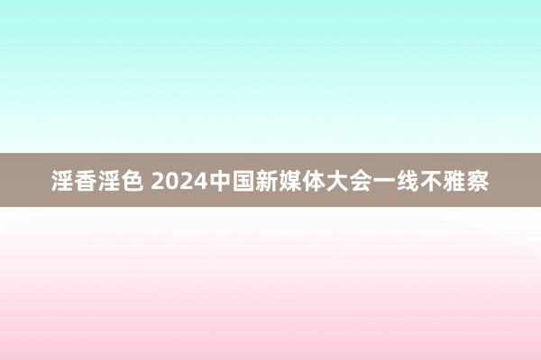 淫香淫色 2024中国新媒体大会一线不雅察