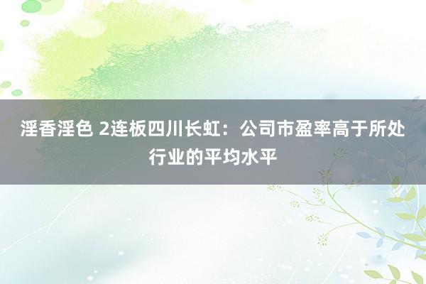 淫香淫色 2连板四川长虹：公司市盈率高于所处行业的平均水平