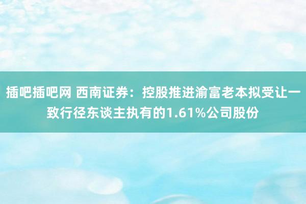 插吧插吧网 西南证券：控股推进渝富老本拟受让一致行径东谈主执有的1.61%公司股份