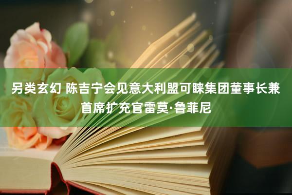 另类玄幻 陈吉宁会见意大利盟可睐集团董事长兼首席扩充官雷莫·鲁菲尼