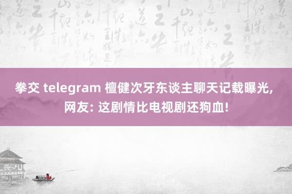 拳交 telegram 檀健次牙东谈主聊天记载曝光， 网友: 这剧情比电视剧还狗血!