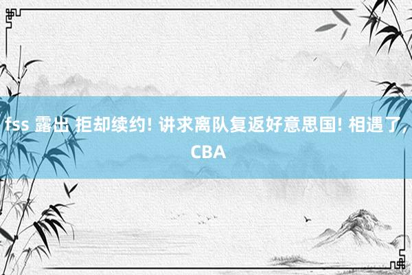 fss 露出 拒却续约! 讲求离队复返好意思国! 相遇了， CBA