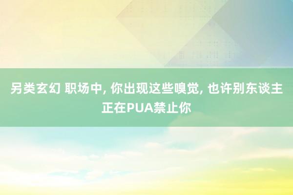 另类玄幻 职场中， 你出现这些嗅觉， 也许别东谈主正在PUA禁止你