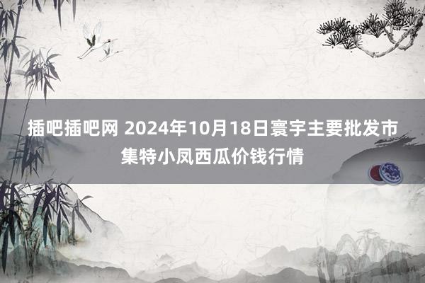 插吧插吧网 2024年10月18日寰宇主要批发市集特小凤西瓜价钱行情