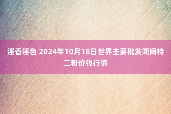 淫香淫色 2024年10月18日世界主要批发阛阓特二粉价钱行情