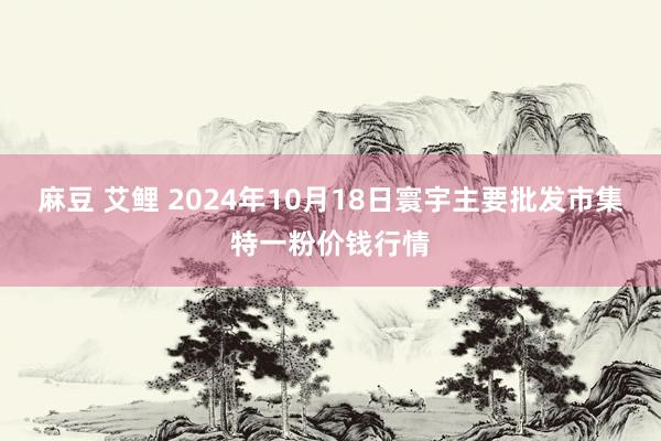 麻豆 艾鲤 2024年10月18日寰宇主要批发市集特一粉价钱行情