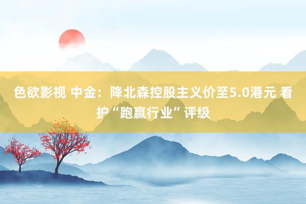 色欲影视 中金：降北森控股主义价至5.0港元 看护“跑赢行业”评级