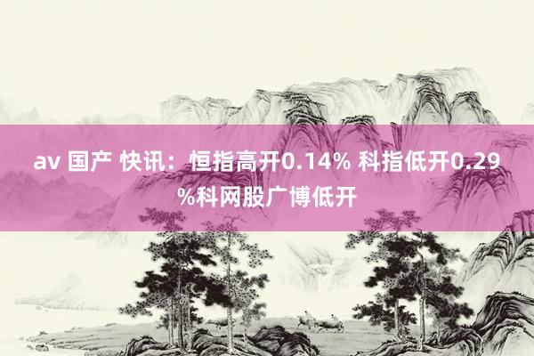 av 国产 快讯：恒指高开0.14% 科指低开0.29%科网股广博低开