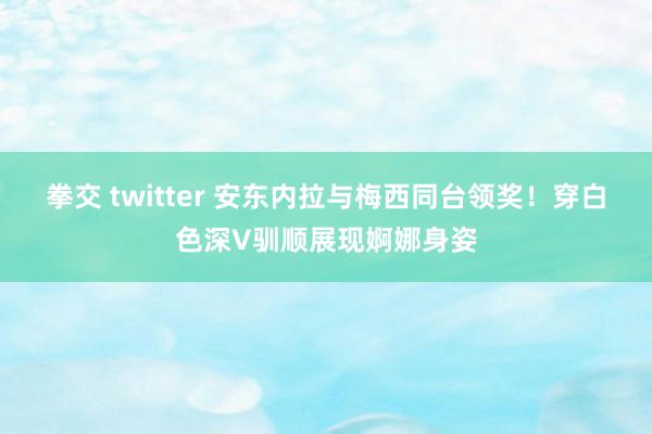 拳交 twitter 安东内拉与梅西同台领奖！穿白色深V驯顺展现婀娜身姿