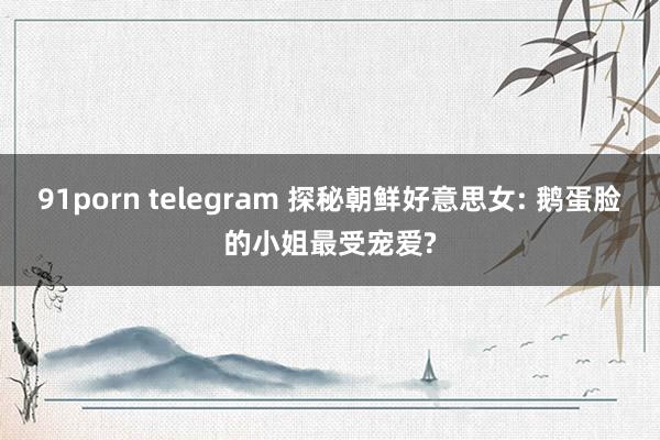 91porn telegram 探秘朝鲜好意思女: 鹅蛋脸的小姐最受宠爱?