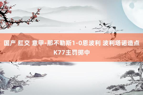 国产 肛交 意甲-那不勒斯1-0恩波利 波利塔诺造点K77主罚掷中