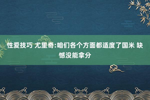 性爱技巧 尤里奇:咱们各个方面都适度了国米 缺憾没能拿分