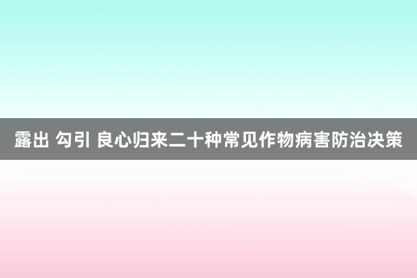 露出 勾引 良心归来二十种常见作物病害防治决策