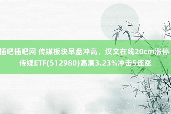 插吧插吧网 传媒板块早盘冲高，汉文在线20cm涨停！传媒ETF(512980)高潮3.23%冲击5连涨