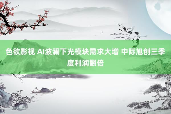 色欲影视 AI波澜下光模块需求大增 中际旭创三季度利润翻倍