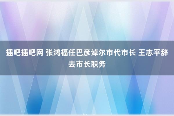 插吧插吧网 张鸿福任巴彦淖尔市代市长 王志平辞去市长职务