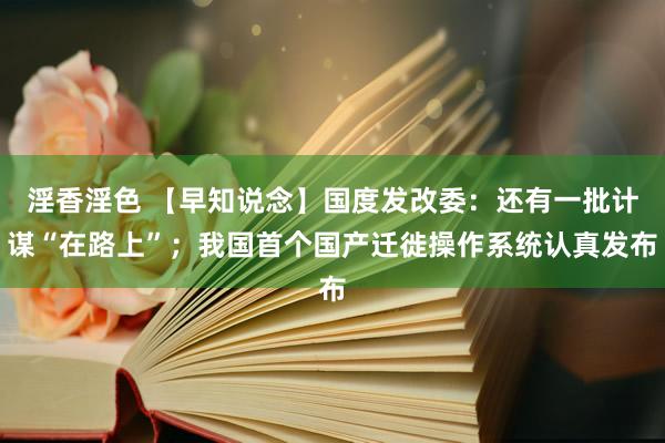 淫香淫色 【早知说念】国度发改委：还有一批计谋“在路上”；我国首个国产迁徙操作系统认真发布