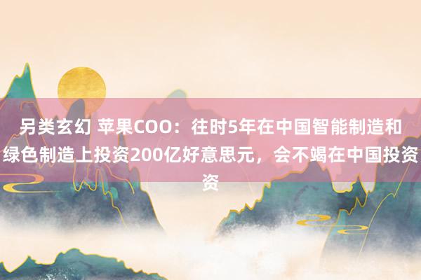 另类玄幻 苹果COO：往时5年在中国智能制造和绿色制造上投资200亿好意思元，会不竭在中国投资