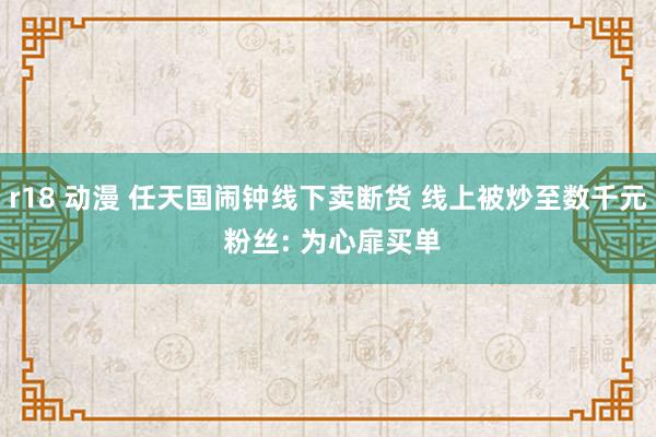 r18 动漫 任天国闹钟线下卖断货 线上被炒至数千元 粉丝: 为心扉买单