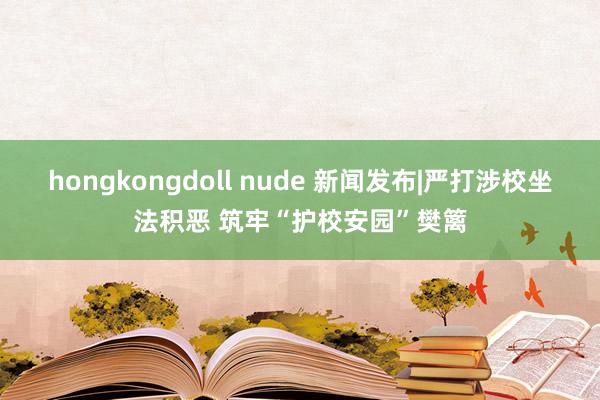 hongkongdoll nude 新闻发布|严打涉校坐法积恶 筑牢“护校安园”樊篱