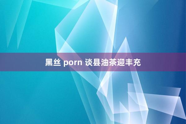 黑丝 porn 谈县油茶迎丰充