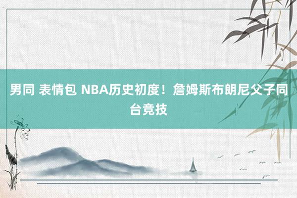 男同 表情包 NBA历史初度！詹姆斯布朗尼父子同台竞技