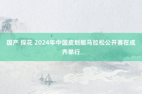 国产 探花 2024年中国皮划艇马拉松公开赛在成齐举行