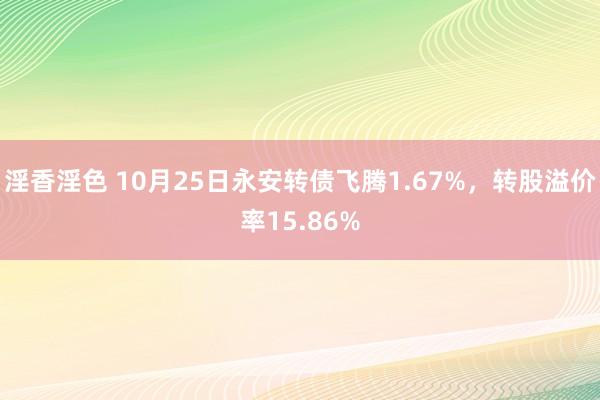 淫香淫色 10月25日永安转债飞腾1.67%，转股溢价率15.86%